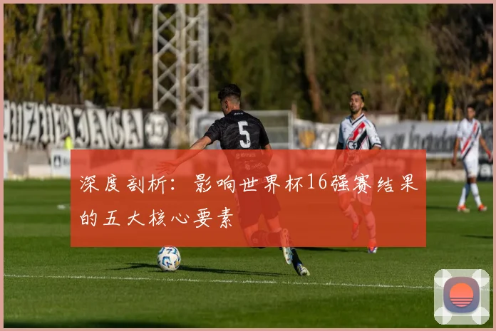 深度剖析:影响世界杯16强赛结果的五大核心要素