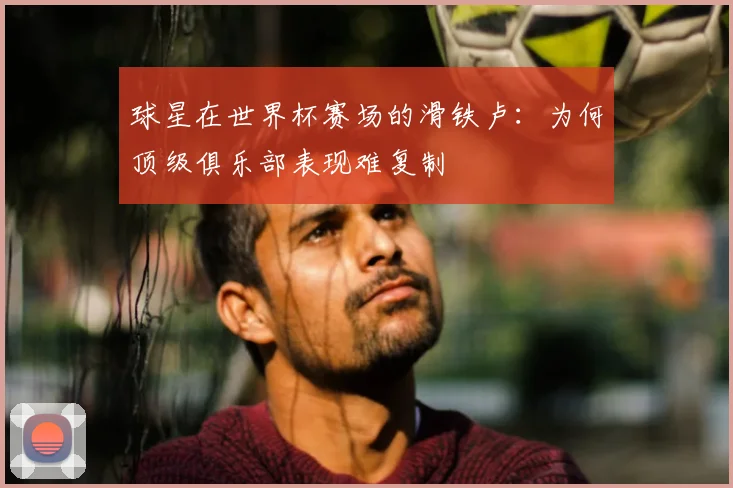 球星在世界杯赛场的滑铁卢：为何顶级俱乐部表现难复制