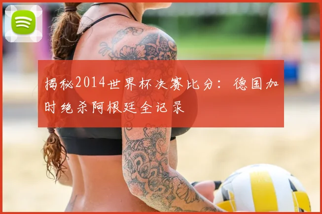 揭秘2014世界杯决赛比分：德国加时绝杀阿根廷全记录