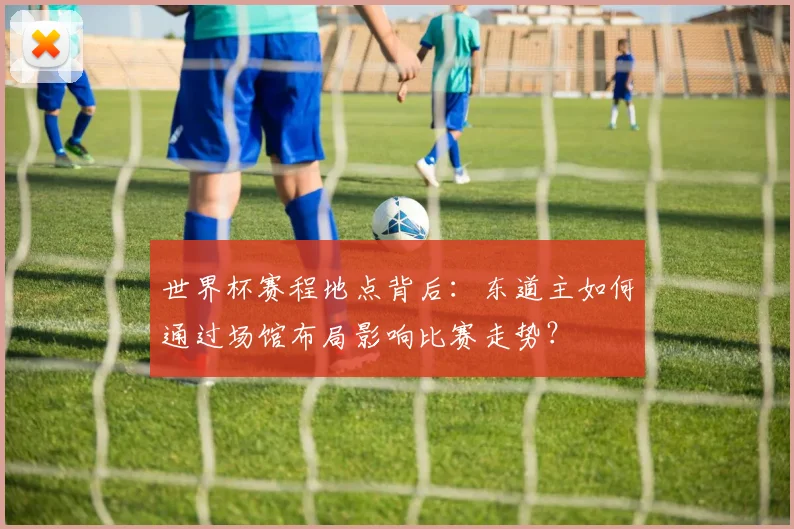 世界杯赛程地点背后:东道主如何通过场馆布局影响比赛走势?