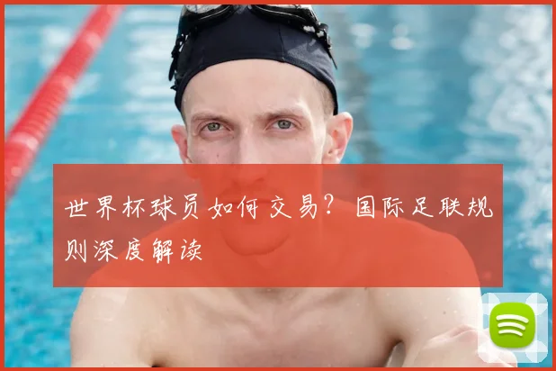 世界杯球员如何交易？国际足联规则深度解读