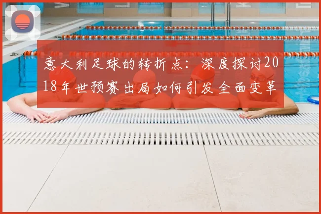 意大利足球的转折点：深度探讨2018年世预赛出局如何引发全面变革
