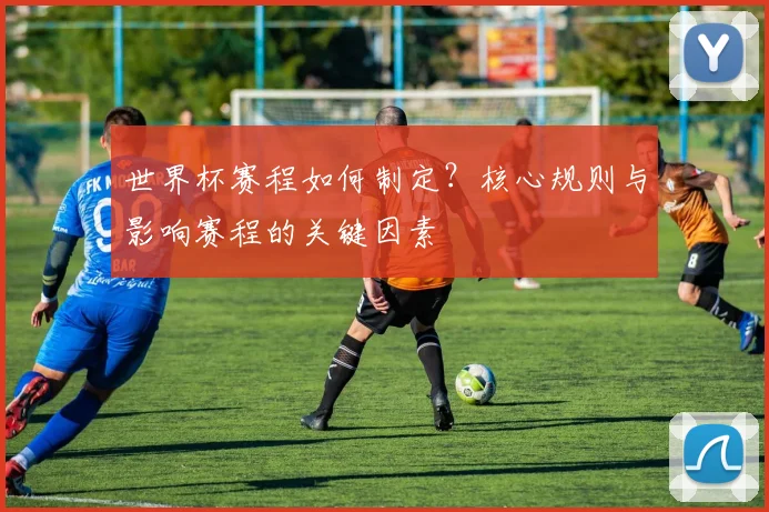 世界杯赛程如何制定?核心规则与影响赛程的关键因素