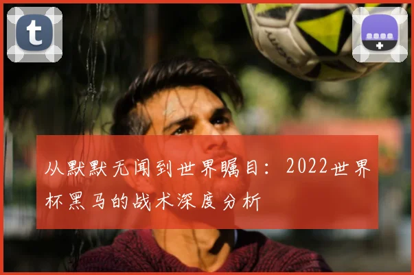 从默默无闻到世界瞩目：2022世界杯黑马的战术深度分析