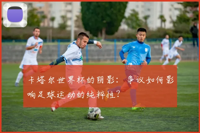 卡塔尔世界杯的阴影：争议如何影响足球运动的纯粹性？