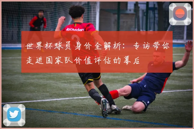 世界杯球员身价全解析：专访带你走进国家队价值评估的幕后
