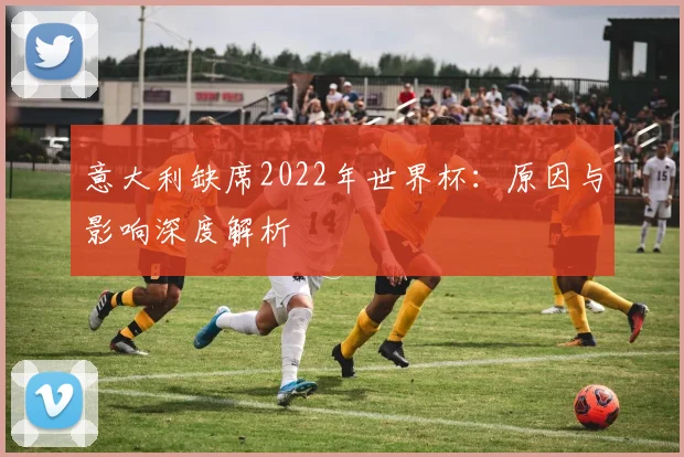 意大利缺席2022年世界杯：原因与影响深度解析