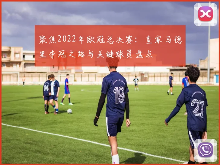 聚焦2022年欧冠总决赛:皇家马德里夺冠之路与关键球员盘点