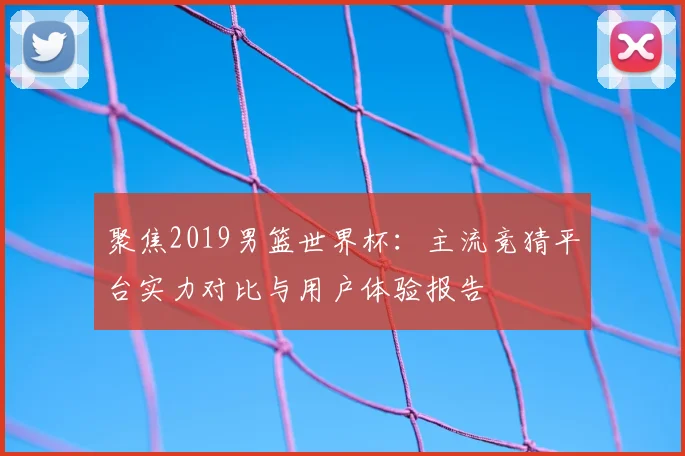 聚焦2019男篮世界杯：主流竞猜平台实力对比与用户体验报告