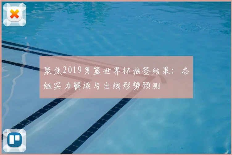 聚焦2019男篮世界杯抽签结果：各组实力解读与出线形势预测
