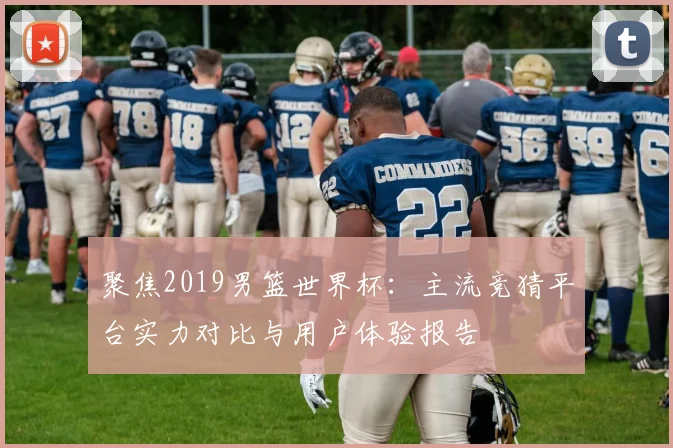 聚焦2019男篮世界杯：主流竞猜平台实力对比与用户体验报告