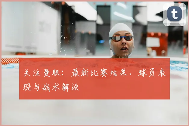 关注曼联：最新比赛结果、球员表现与战术解读