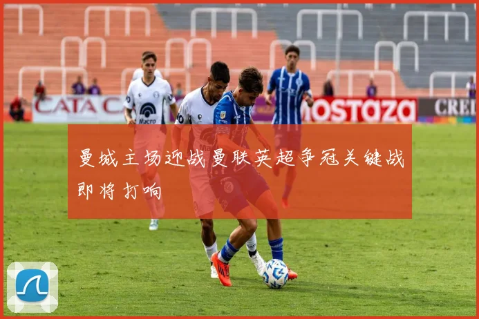 曼城主场迎战曼联英超争冠关键战即将打响